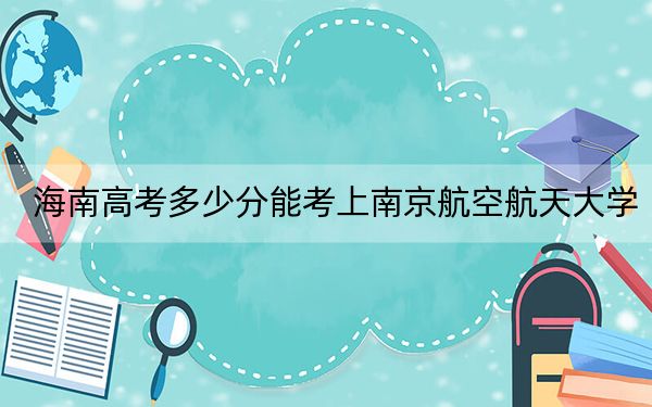 海南高考多少分能考上南京航空航天大学？附2022-2024年最低录取分数线