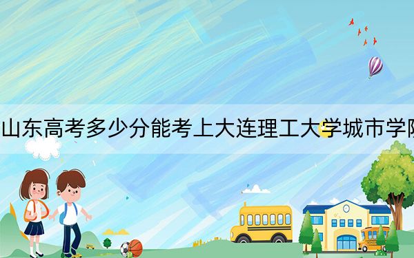 山东高考多少分能考上大连理工大学城市学院?附2022-2024年最低录取分数线