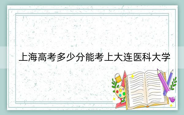 上海高考多少分能考上大连医科大学？2024年综合最低520分