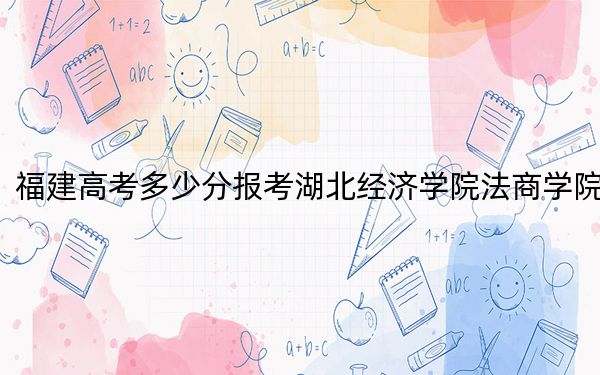福建高考多少分报考湖北经济学院法商学院?附2022-2024年院校最低投档线