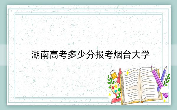 湖南高考多少分报考烟台大学？2024年历史类最低523分 物理类录取分494分