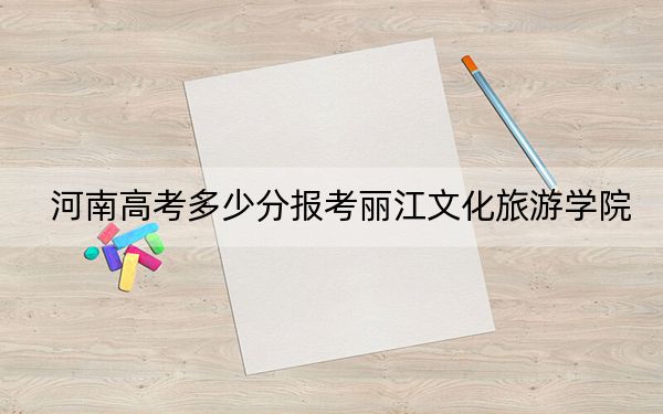 河南高考多少分报考丽江文化旅游学院？附2022-2024年最低录取分数线