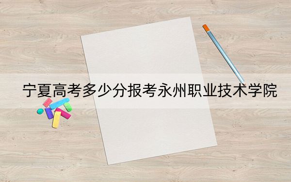 宁夏高考多少分报考永州职业技术学院？2024年文科录取分325分 理科最低341分