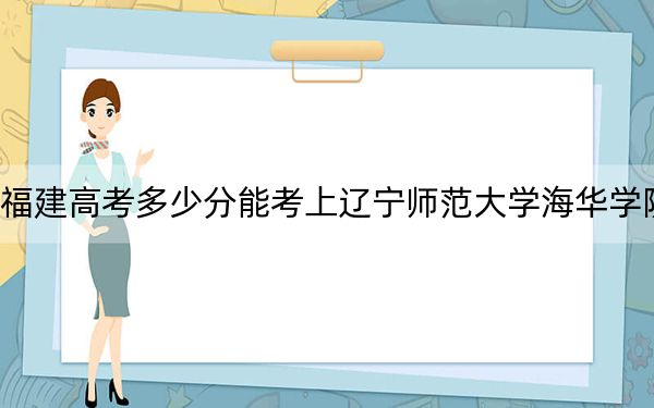 福建高考多少分能考上辽宁师范大学海华学院？附2022-2024年最低录取分数线
