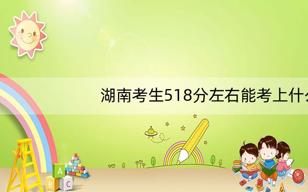 湖南考生518分左右能考上什么好的本科大学?(附带近三年高校录取名单)