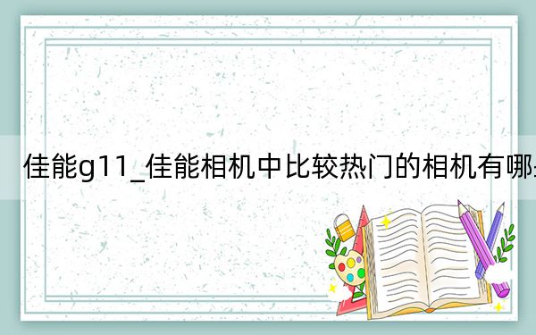 佳能g11_佳能相机中比较热门的相机有哪些