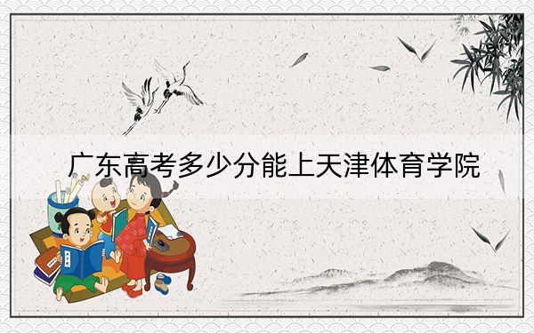 广东高考多少分能上天津体育学院？附带近三年最低录取分数线