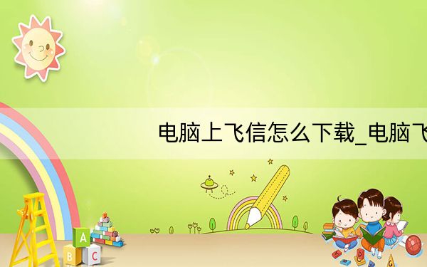 电脑上飞信怎么下载_电脑飞信下载