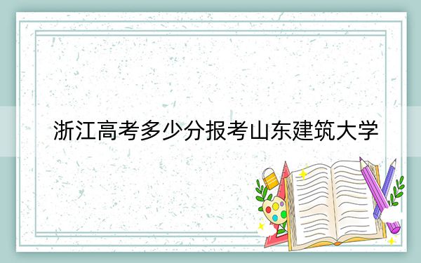 浙江高考多少分报考山东建筑大学？附2022-2024年院校最低投档线