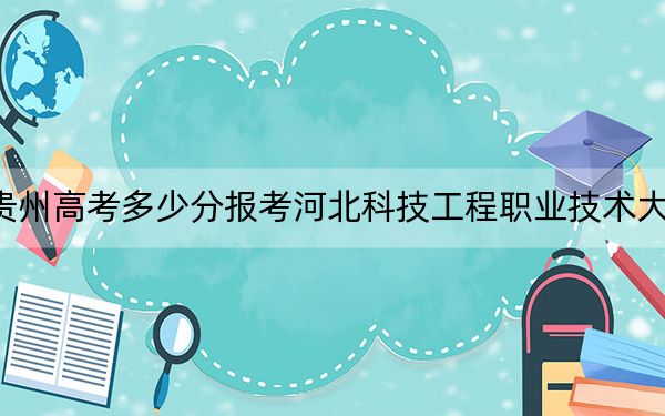 贵州高考多少分报考河北科技工程职业技术大学？附2022-2024年院校最低投档线