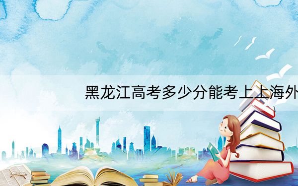 黑龙江高考多少分能考上上海外国语大学贤达经济人文学院?附2022-2024年最低录取分数线