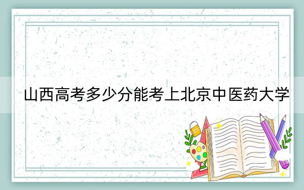 山西高考多少分能考上北京中医药大学？2024年文科投档线563分 理科录取分586分