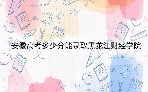 安徽高考多少分能录取黑龙江财经学院？2024年历史类录取分464分 物理类466分