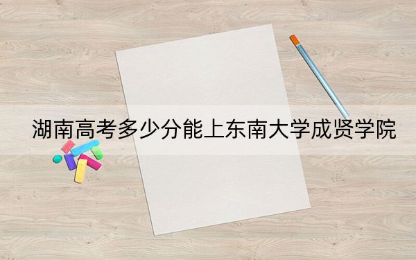 湖南高考多少分能上东南大学成贤学院？附2022-2024年最低录取分数线