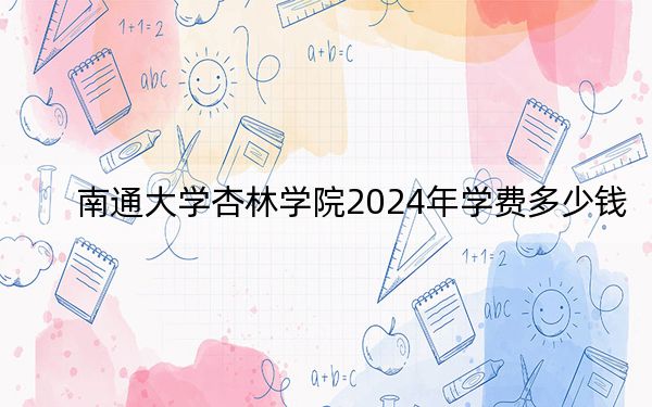 南通大学杏林学院2024年学费多少钱?每年最低18000元最高22000元(各专业收费标准)