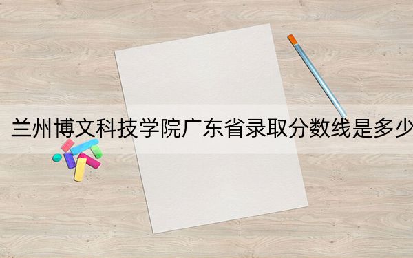 兰州博文科技学院广东省录取分数线是多少?2025年广东考生参考