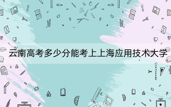 云南高考多少分能考上上海应用技术大学?2024年文科录取分573分 理科最低545分