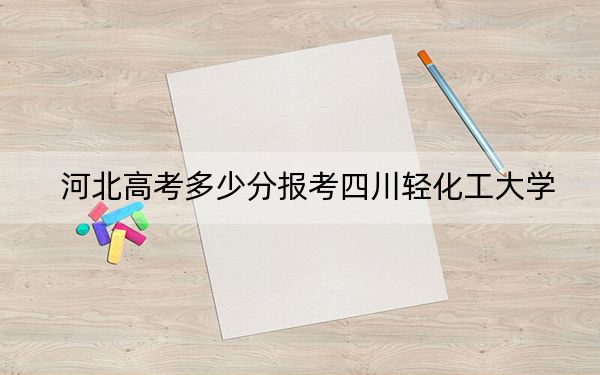 河北高考多少分报考四川轻化工大学？附2022-2024年院校最低投档线