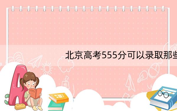 北京高考555分可以录取那些高校?(附带2022-2024年555左右大学名单)