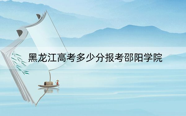 黑龙江高考多少分报考邵阳学院?附2022-2024年最低录取分数线