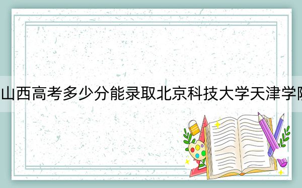 山西高考多少分能录取北京科技大学天津学院？2024年文科430分 理科412分