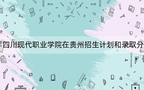 2024年四川现代职业学院在贵州招生计划和录取分数线是多少?贵州考生2025年参考
