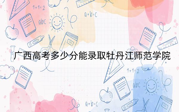 广西高考多少分能录取牡丹江师范学院？附2022-2024年最低录取分数线