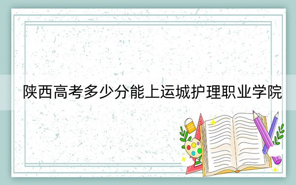 陕西高考多少分能上运城护理职业学院？附2022-2024年最低录取分数线