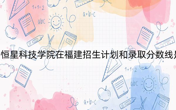 青岛恒星科技学院在福建招生计划和录取分数线是多少?2025福建考生参考