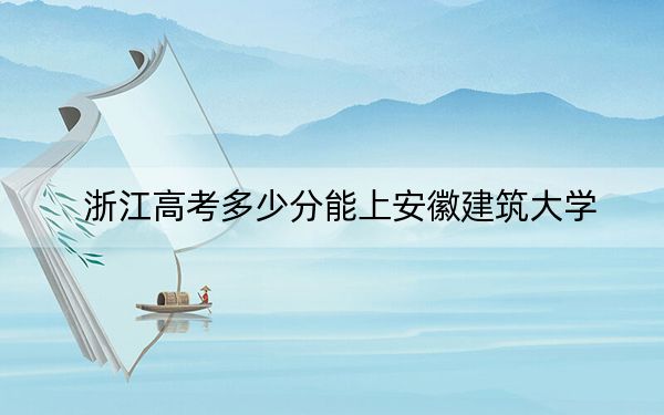 浙江高考多少分能上安徽建筑大学？附2022-2024年最低录取分数线