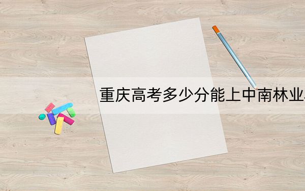 重庆高考多少分能上中南林业科技大学涉外学院?附2022-2024年院校投档线