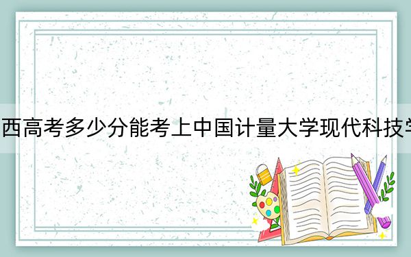 广西高考多少分能考上中国计量大学现代科技学院?附2022-2024年最低录取分数线