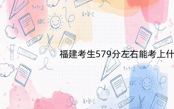 福建考生579分左右能考上什么好的大学?(附带近三年高考大学录取名单)