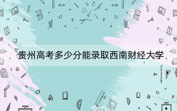 贵州高考多少分能录取西南财经大学？附近三年最低院校投档线