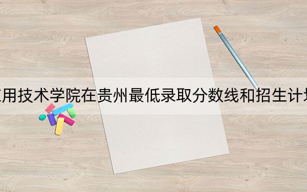 湖南应用技术学院在贵州最低录取分数线和招生计划公布！