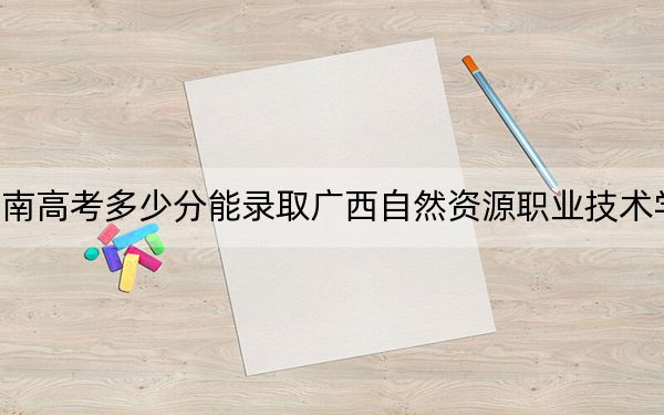 海南高考多少分能录取广西自然资源职业技术学院？附2022-2024年最低录取分数线